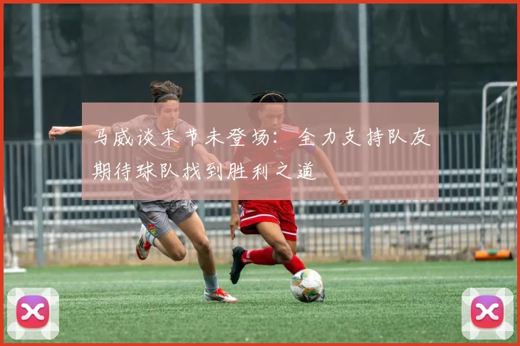 马威谈末节未登场：全力支持队友期待球队找到胜利之道
