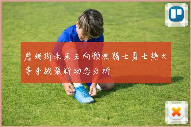 詹姆斯未来去向预测骑士勇士热火争夺战最新动态分析