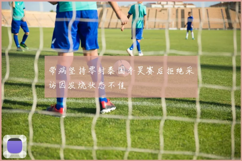 带病坚持零封泰国李昊赛后拒绝采访因发烧状态不佳