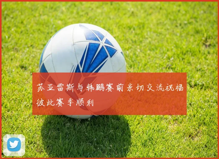 苏亚雷斯与韩鹏赛前亲切交流祝福彼此赛季顺利