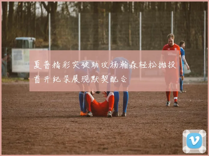 夏普精彩突破助攻杨瀚森轻松抛投首开纪录展现默契配合