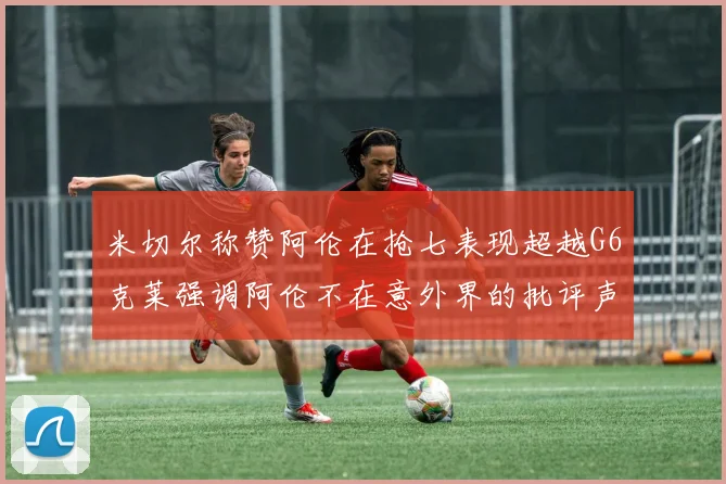 米切尔称赞阿伦在抢七表现超越G6克莱强调阿伦不在意外界的批评声音