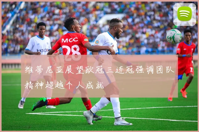 维蒂尼亚展望欧冠三连冠强调团队精神超越个人成就