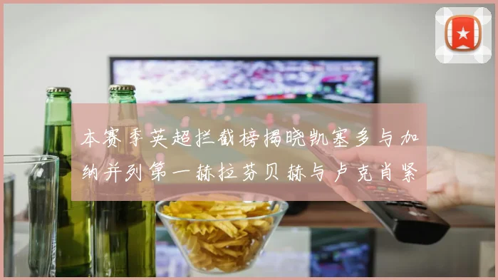 本赛季英超拦截榜揭晓凯塞多与加纳并列第一赫拉芬贝赫与卢克肖紧随其后