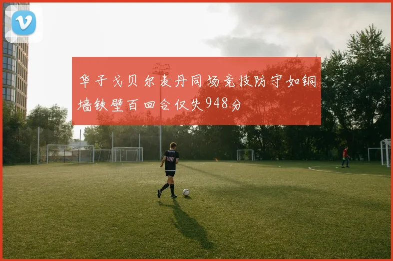 华子戈贝尔麦丹同场竞技防守如铜墙铁壁百回合仅失948分
