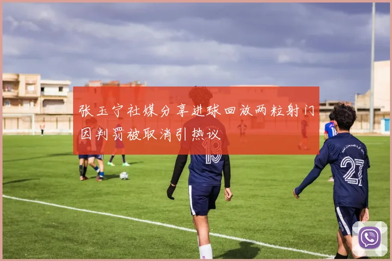 张玉宁社媒分享进球回放两粒射门因判罚被取消引热议