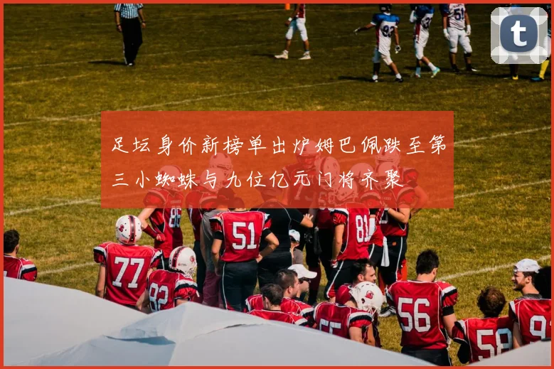 足坛身价新榜单出炉姆巴佩跌至第三小蜘蛛与九位亿元门将齐聚