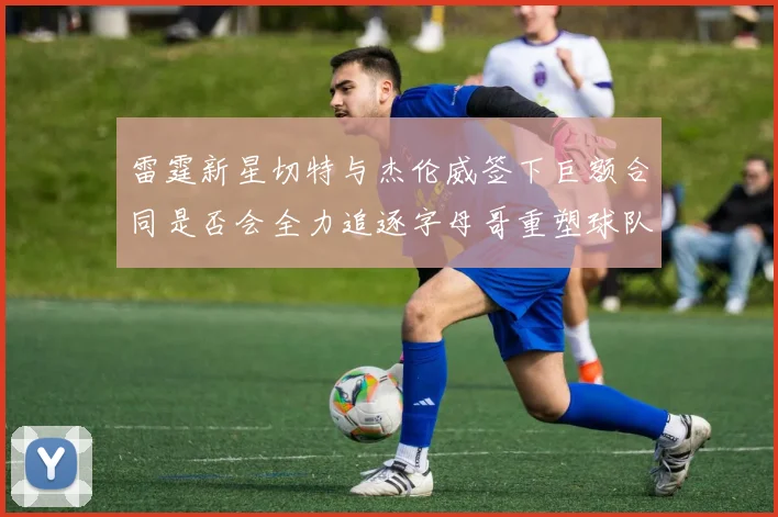 雷霆新星切特与杰伦威签下巨额合同是否会全力追逐字母哥重塑球队实力