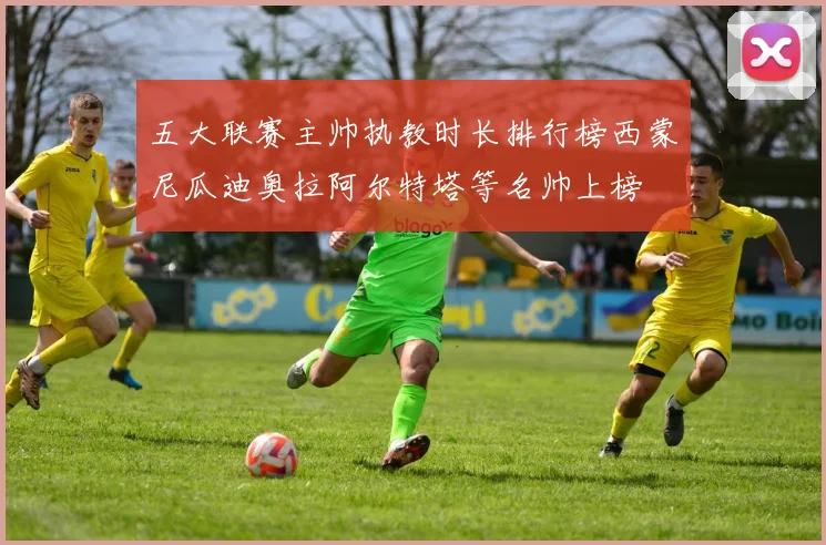 五大联赛主帅执教时长排行榜西蒙尼瓜迪奥拉阿尔特塔等名帅上榜