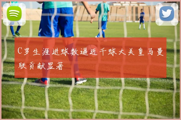 C罗生涯进球数逼近千球大关皇马曼联贡献显著