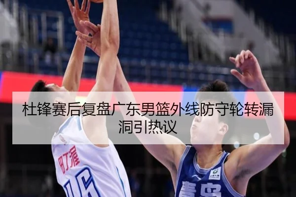 杜锋赛后复盘广东男篮外线防守轮转漏洞引热议 | Yida